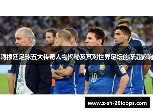 阿根廷足球五大传奇人物揭秘及其对世界足坛的深远影响