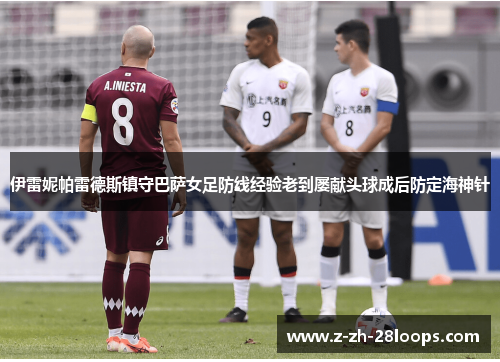 伊雷妮帕雷德斯镇守巴萨女足防线经验老到屡献头球成后防定海神针 伊雷妮帕雷德斯镇守巴萨女足防线经验老到屡献头球成后防定海神针
