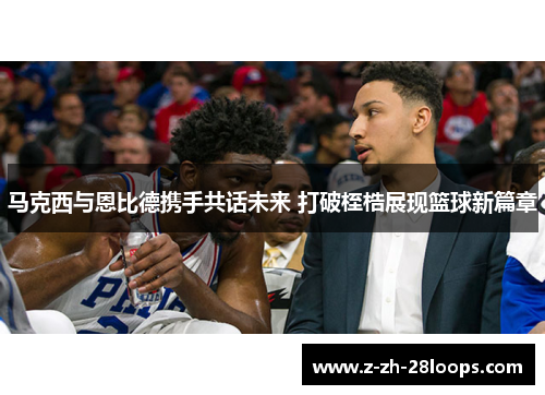 马克西与恩比德携手共话未来 打破桎梏展现篮球新篇章 马克西与恩比德携手共话未来 打破桎梏展现篮球新篇章